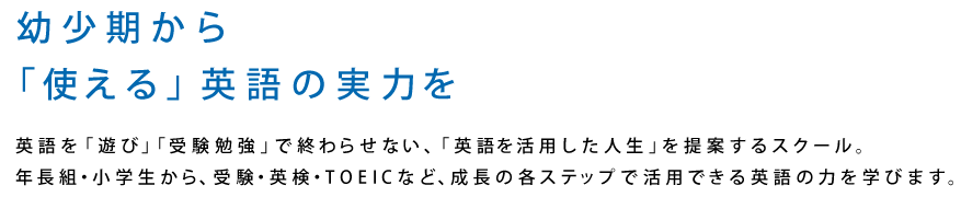 幼少期から「使える」英語の実力を 英語を「遊び」「受験勉強」で終わらせない、「英語を活用した人生」を提案するスクール。年長組・小学生から、受験・英検・TOEICなど、成長の各ステップで活用できる英語の力を学びます。